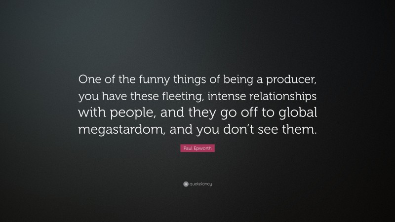 Paul Epworth Quote: “One of the funny things of being a producer, you have these fleeting, intense relationships with people, and they go off to global megastardom, and you don’t see them.”