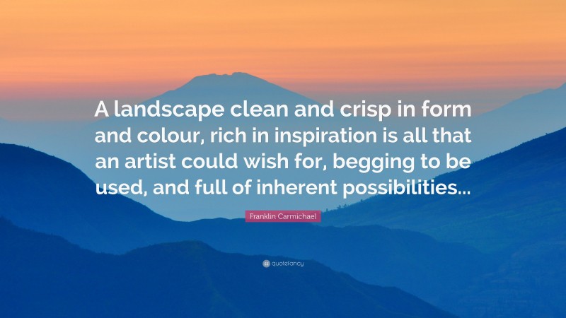 Franklin Carmichael Quote: “A landscape clean and crisp in form and colour, rich in inspiration is all that an artist could wish for, begging to be used, and full of inherent possibilities...”
