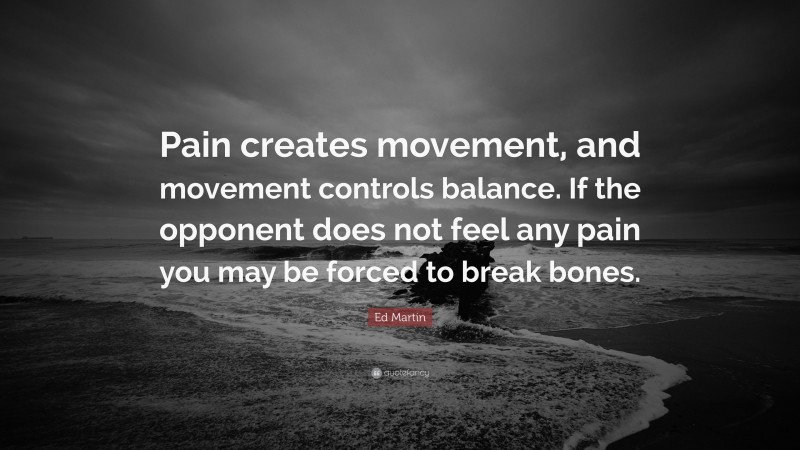 Ed Martin Quote: “Pain creates movement, and movement controls balance. If the opponent does not feel any pain you may be forced to break bones.”