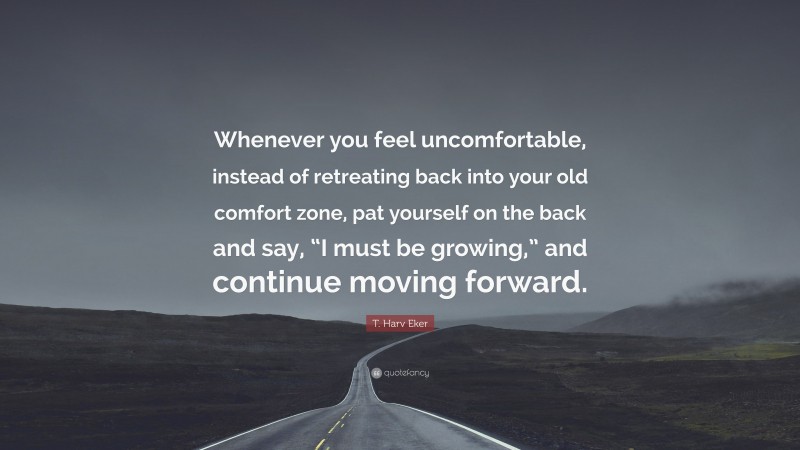 T. Harv Eker Quote: “Whenever you feel uncomfortable, instead of retreating back into your old comfort zone, pat yourself on the back and say, “I must be growing,” and continue moving forward.”