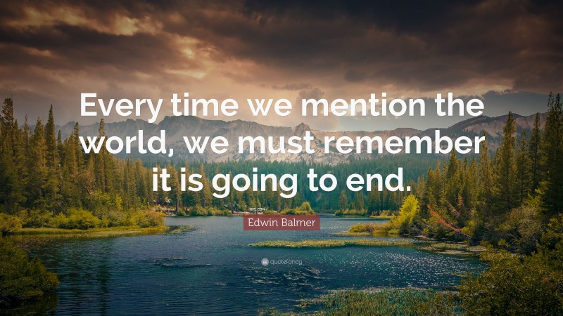 Edwin Balmer Quote: “Every time we mention the world, we must remember it is going to end.”