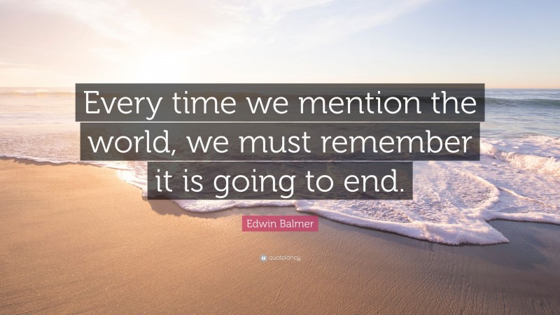 Edwin Balmer Quote: “Every time we mention the world, we must remember it is going to end.”