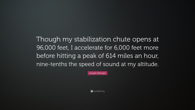 Joseph Kittinger Quote: “Though my stabilization chute opens at 96,000 feet, I accelerate for 6,000 feet more before hitting a peak of 614 miles an hour, nine-tenths the speed of sound at my altitude.”
