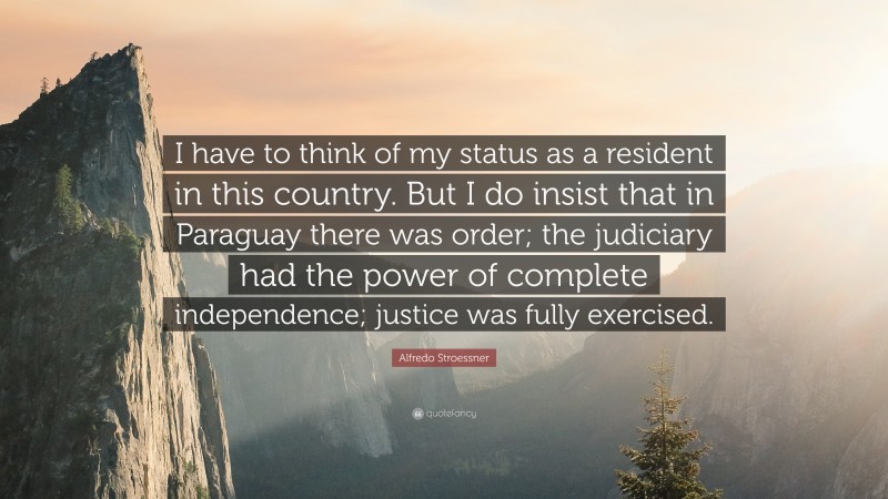 Alfredo Stroessner Quote: “I have to think of my status as a resident in this country. But I do insist that in Paraguay there was order; the judiciary had the power of complete independence; justice was fully exercised.”