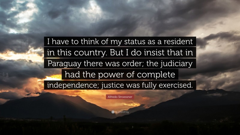 Alfredo Stroessner Quote: “I have to think of my status as a resident in this country. But I do insist that in Paraguay there was order; the judiciary had the power of complete independence; justice was fully exercised.”