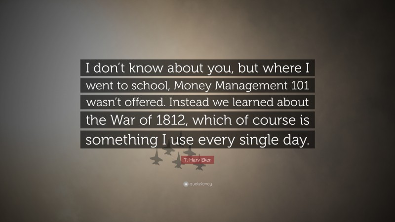 T. Harv Eker Quote: “I don’t know about you, but where I went to school, Money Management 101 wasn’t offered. Instead we learned about the War of 1812, which of course is something I use every single day.”