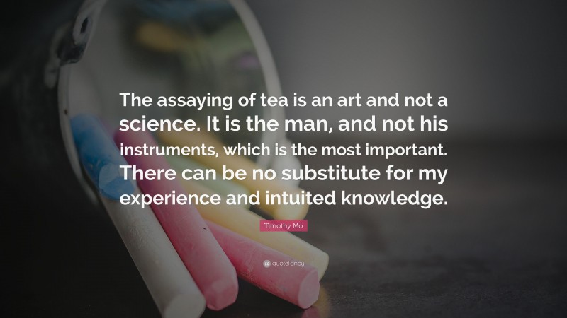 Timothy Mo Quote: “The assaying of tea is an art and not a science. It is the man, and not his instruments, which is the most important. There can be no substitute for my experience and intuited knowledge.”