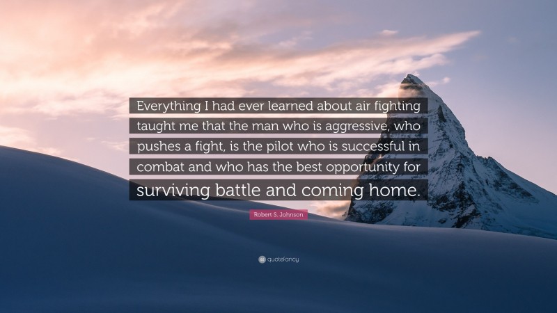 Robert S. Johnson Quote: “Everything I had ever learned about air fighting taught me that the man who is aggressive, who pushes a fight, is the pilot who is successful in combat and who has the best opportunity for surviving battle and coming home.”