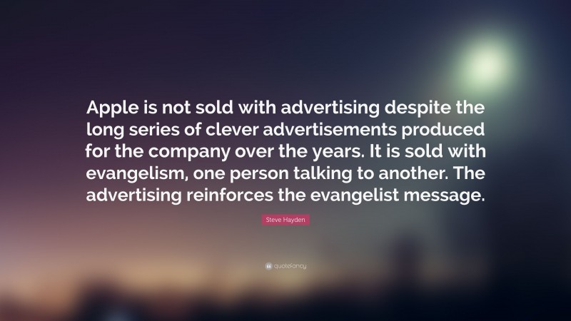 Steve Hayden Quote: “Apple is not sold with advertising despite the long series of clever advertisements produced for the company over the years. It is sold with evangelism, one person talking to another. The advertising reinforces the evangelist message.”