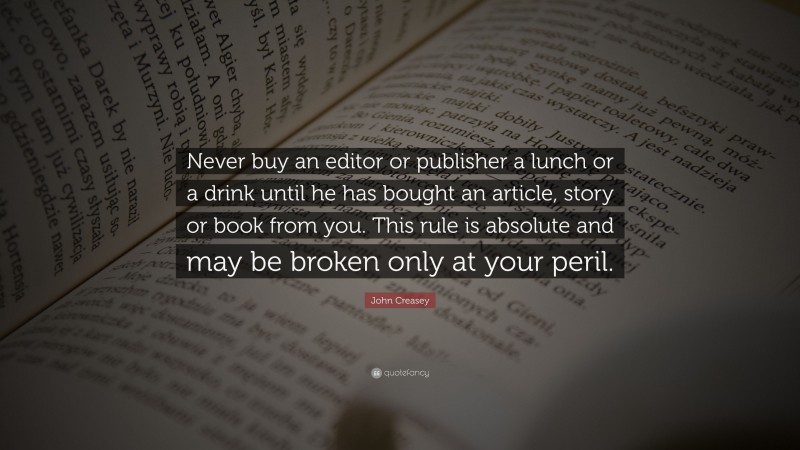 John Creasey Quote: “Never buy an editor or publisher a lunch or a drink until he has bought an article, story or book from you. This rule is absolute and may be broken only at your peril.”