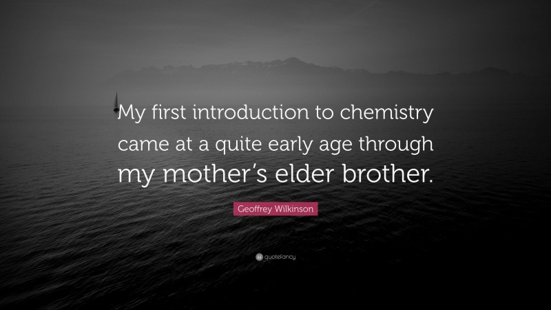 Geoffrey Wilkinson Quote: “My first introduction to chemistry came at a quite early age through my mother’s elder brother.”