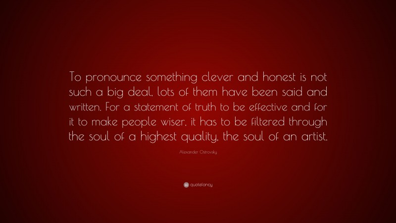 Alexander Ostrovsky Quote: “To pronounce something clever and honest is not such a big deal, lots of them have been said and written. For a statement of truth to be effective and for it to make people wiser, it has to be filtered through the soul of a highest quality, the soul of an artist.”