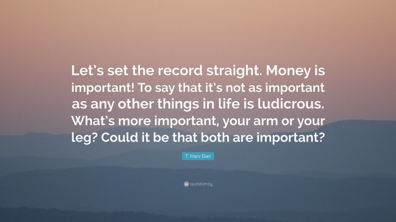 T. Harv Eker Quote: “Let’s set the record straight. Money is important! To say that it’s not as important as any other things in life is ludicrous. What’s more important, your arm or your leg? Could it be that both are important?”