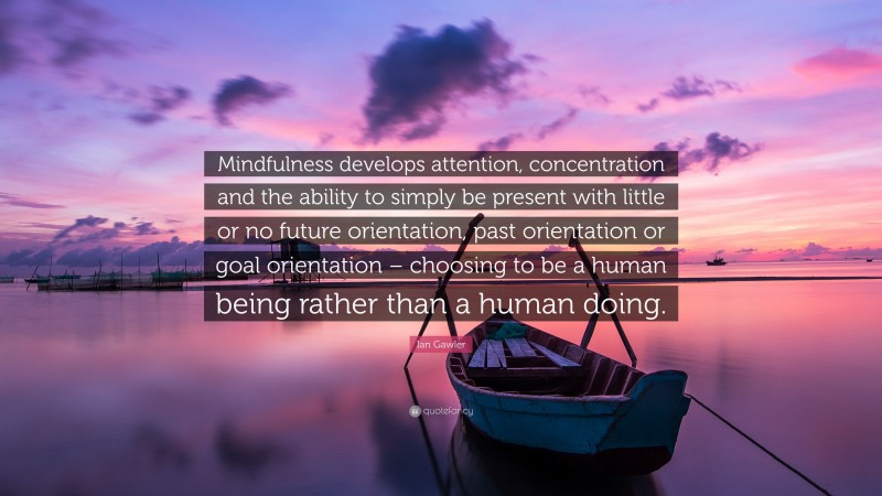 Ian Gawler Quote: “Mindfulness develops attention, concentration and the ability to simply be present with little or no future orientation, past orientation or goal orientation – choosing to be a human being rather than a human doing.”