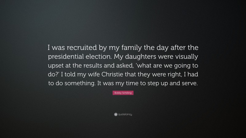 Bobby Schilling Quote: “I was recruited by my family the day after the presidential election. My daughters were visually upset at the results and asked, ‘what are we going to do?’ I told my wife Christie that they were right, I had to do something. It was my time to step up and serve.”