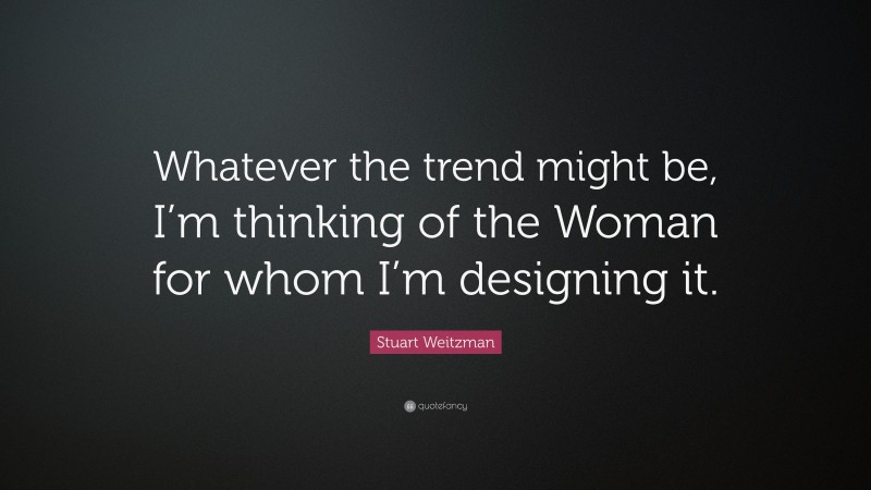 Stuart Weitzman Quote: “Whatever the trend might be, I’m thinking of the Woman for whom I’m designing it.”