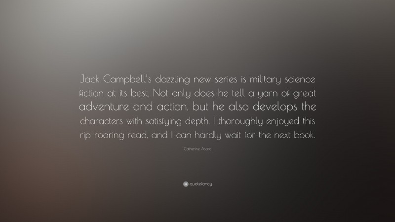 Catherine Asaro Quote: “Jack Campbell’s dazzling new series is military science fiction at its best. Not only does he tell a yarn of great adventure and action, but he also develops the characters with satisfying depth. I thoroughly enjoyed this rip-roaring read, and I can hardly wait for the next book.”