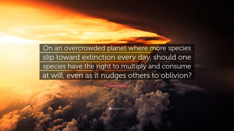 Thomas French Quote: “On an overcrowded planet where more species slip toward extinction every day, should one species have the right to multiply and consume at will, even as it nudges others to oblivion?”