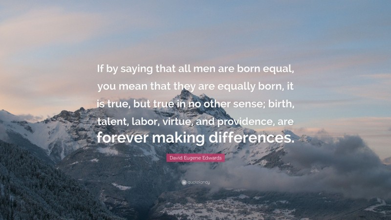 David Eugene Edwards Quote: “If by saying that all men are born equal, you mean that they are equally born, it is true, but true in no other sense; birth, talent, labor, virtue, and providence, are forever making differences.”
