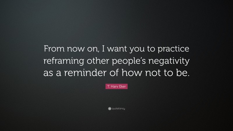 T. Harv Eker Quote: “From now on, I want you to practice reframing other people’s negativity as a reminder of how not to be.”