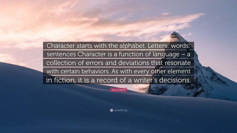 Noy Holland Quote: “Character starts with the alphabet. Letters: words: sentences Character is a function of language – a collection of errors and deviations that resonate with certain behaviors. As with every other element in fiction, it is a record of a writer’s decisions.”