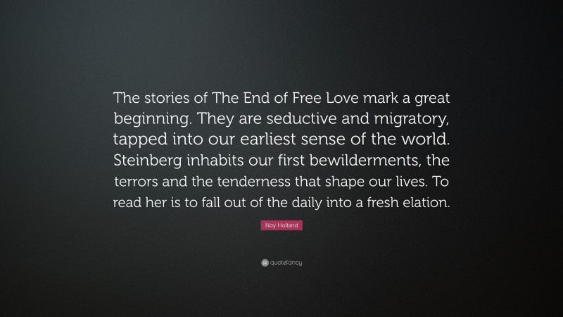 Noy Holland Quote: “The stories of The End of Free Love mark a great beginning. They are seductive and migratory, tapped into our earliest sense of the world. Steinberg inhabits our first bewilderments, the terrors and the tenderness that shape our lives. To read her is to fall out of the daily into a fresh elation.”