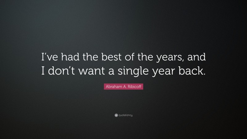 Abraham A. Ribicoff Quote: “I’ve had the best of the years, and I don’t want a single year back.”