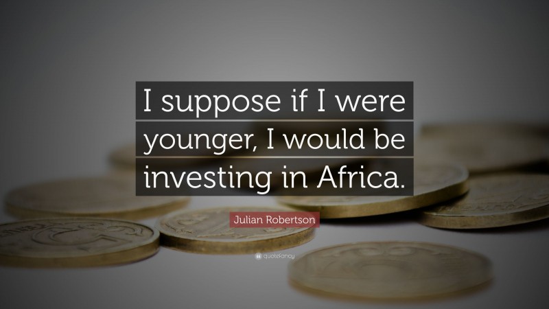 Julian Robertson Quote: “I suppose if I were younger, I would be investing in Africa.”