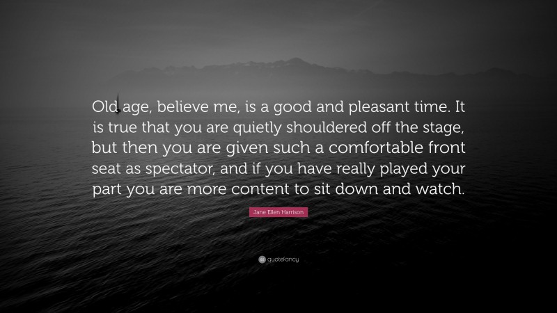 Jane Ellen Harrison Quote: “Old age, believe me, is a good and pleasant time. It is true that you are quietly shouldered off the stage, but then you are given such a comfortable front seat as spectator, and if you have really played your part you are more content to sit down and watch.”