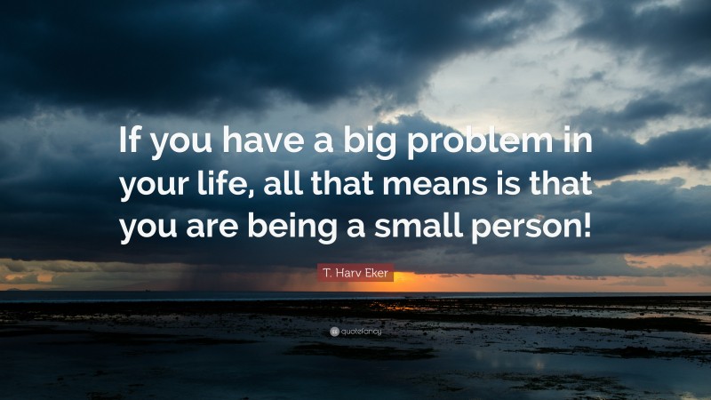 T. Harv Eker Quote: “If you have a big problem in your life, all that means is that you are being a small person!”
