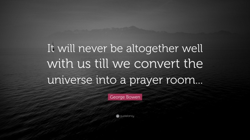 George Bowen Quote: “It will never be altogether well with us till we convert the universe into a prayer room...”