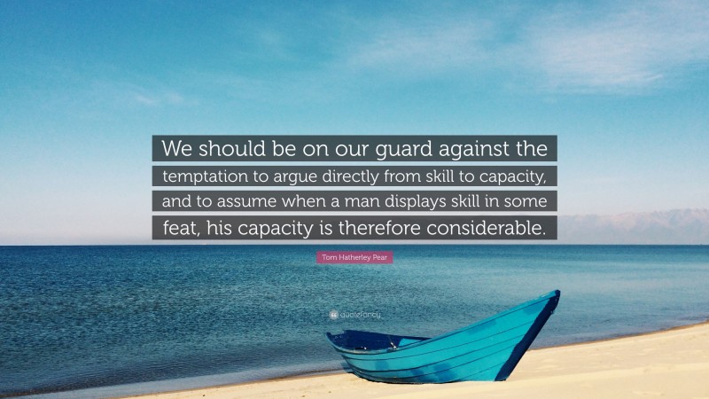 Tom Hatherley Pear Quote: “We should be on our guard against the temptation to argue directly from skill to capacity, and to assume when a man displays skill in some feat, his capacity is therefore considerable.”