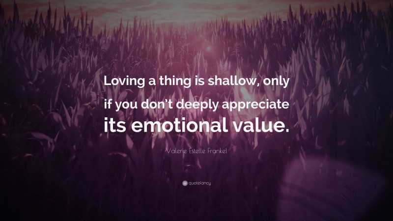 Valerie Estelle Frankel Quote: “Loving a thing is shallow, only if you don’t deeply appreciate its emotional value.”