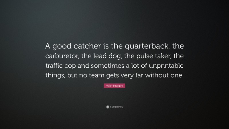 Miller Huggins Quote: “A good catcher is the quarterback, the carburetor, the lead dog, the pulse taker, the traffic cop and sometimes a lot of unprintable things, but no team gets very far without one.”