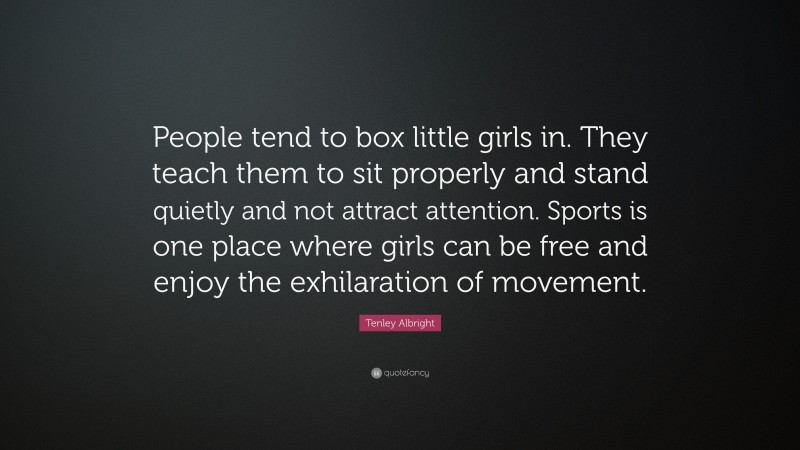 Tenley Albright Quote: “People tend to box little girls in. They teach them to sit properly and stand quietly and not attract attention. Sports is one place where girls can be free and enjoy the exhilaration of movement.”