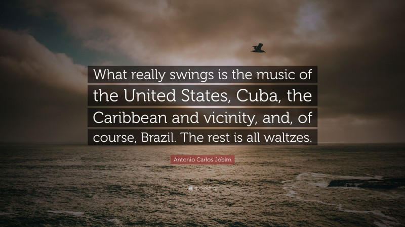 Antonio Carlos Jobim Quote: “What really swings is the music of the United States, Cuba, the Caribbean and vicinity, and, of course, Brazil. The rest is all waltzes.”