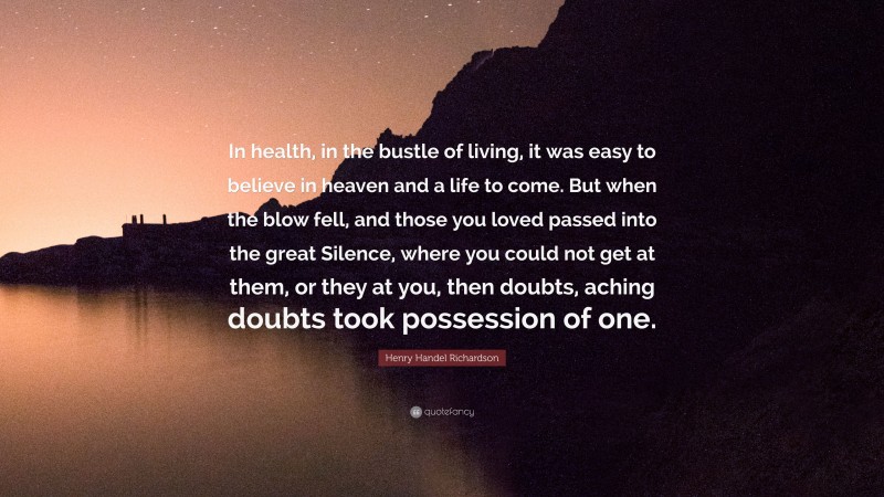 Henry Handel Richardson Quote: “In health, in the bustle of living, it was easy to believe in heaven and a life to come. But when the blow fell, and those you loved passed into the great Silence, where you could not get at them, or they at you, then doubts, aching doubts took possession of one.”