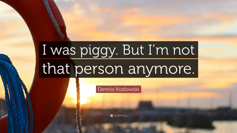 Dennis Kozlowski Quote: “I was piggy. But I’m not that person anymore.”