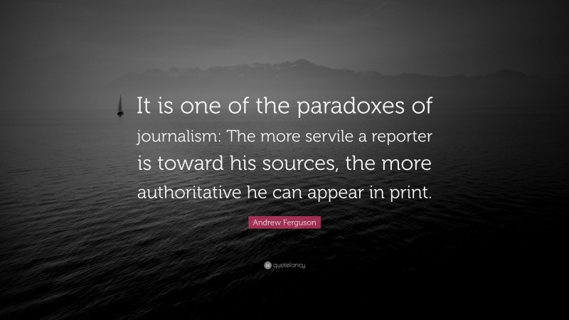 Andrew Ferguson Quote: “It is one of the paradoxes of journalism: The more servile a reporter is toward his sources, the more authoritative he can appear in print.”