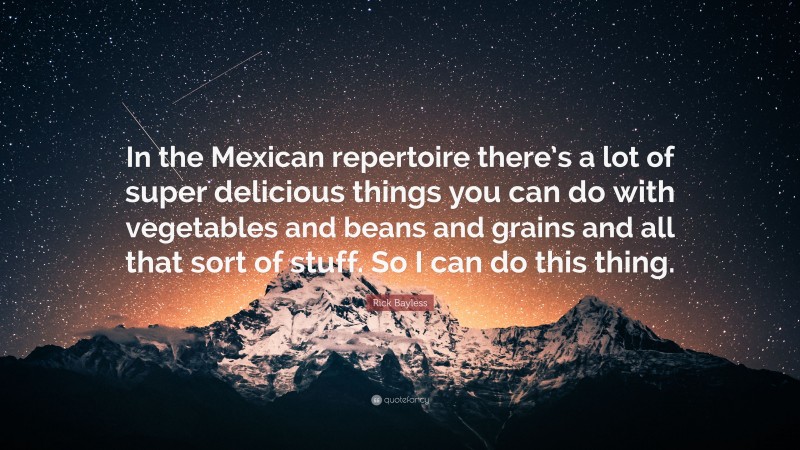 Rick Bayless Quote: “In the Mexican repertoire there’s a lot of super delicious things you can do with vegetables and beans and grains and all that sort of stuff. So I can do this thing.”