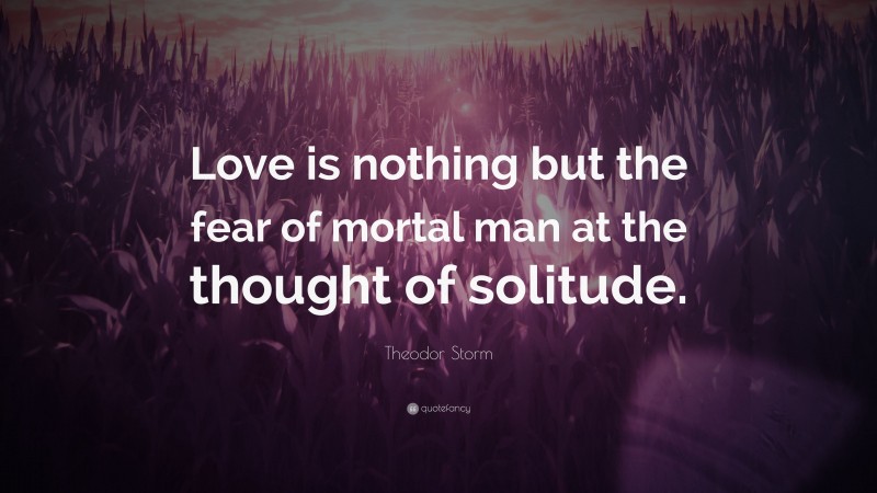 Theodor Storm Quote: “Love is nothing but the fear of mortal man at the thought of solitude.”