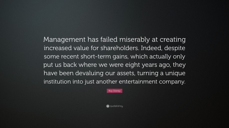 Roy Disney Quote: “Management has failed miserably at creating increased value for shareholders. Indeed, despite some recent short-term gains, which actually only put us back where we were eight years ago, they have been devaluing our assets, turning a unique institution into just another entertainment company.”