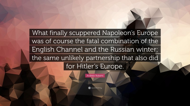 Andrew Roberts Quote: “What finally scuppered Napoleon’s Europe was of course the fatal combination of the English Channel and the Russian winter; the same unlikely partnership that also did for Hitler’s Europe.”