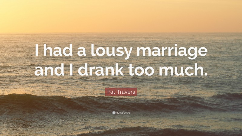 Pat Travers Quote: “I had a lousy marriage and I drank too much.”