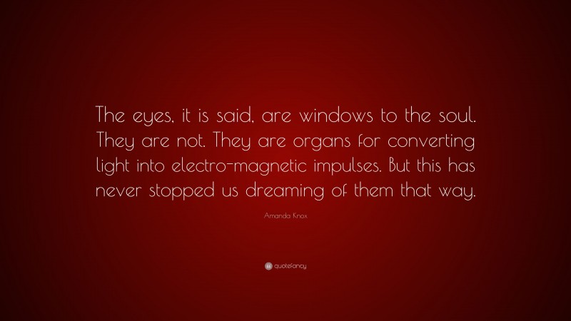 Amanda Knox Quote: “The eyes, it is said, are windows to the soul. They are not. They are organs for converting light into electro-magnetic impulses. But this has never stopped us dreaming of them that way.”
