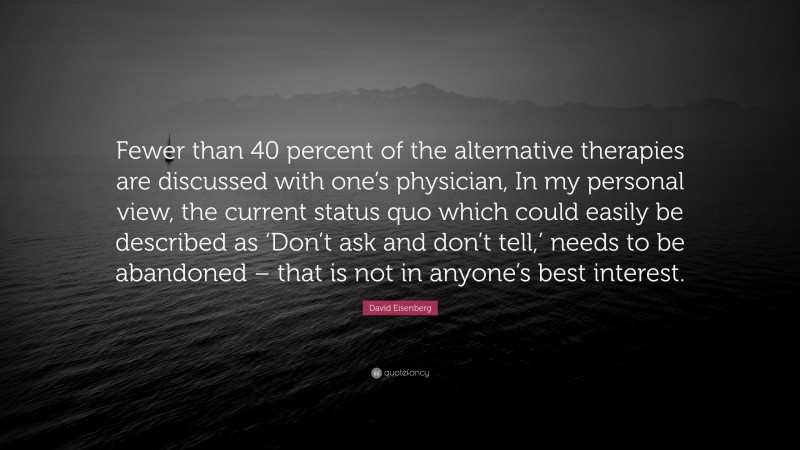 David Eisenberg Quote: “Fewer than 40 percent of the alternative therapies are discussed with one’s physician, In my personal view, the current status quo which could easily be described as ‘Don’t ask and don’t tell,’ needs to be abandoned – that is not in anyone’s best interest.”