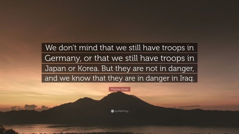 Thelma Drake Quote: “We don’t mind that we still have troops in Germany, or that we still have troops in Japan or Korea. But they are not in danger, and we know that they are in danger in Iraq.”