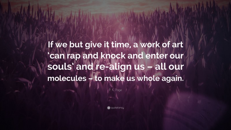 P. K. Page Quote: “If we but give it time, a work of art ‘can rap and knock and enter our souls’ and re-align us – all our molecules – to make us whole again.”