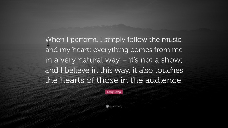 Lang Lang Quote: “When I perform, I simply follow the music, and my heart; everything comes from me in a very natural way – it’s not a show; and I believe in this way, it also touches the hearts of those in the audience.”