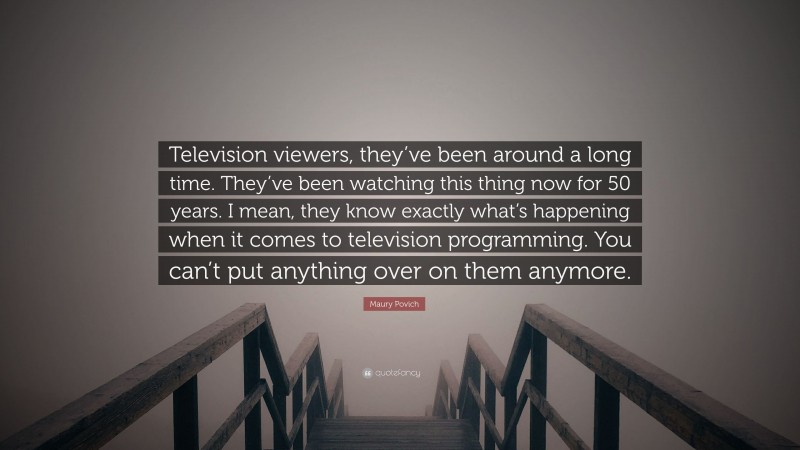 Maury Povich Quote: “Television viewers, they’ve been around a long time. They’ve been watching this thing now for 50 years. I mean, they know exactly what’s happening when it comes to television programming. You can’t put anything over on them anymore.”